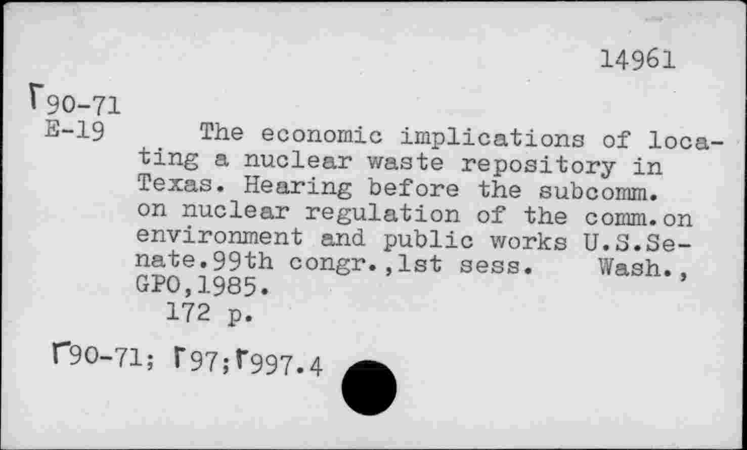 ﻿14961
^90-71
E-19	. The economic implications of loca-
ting a nuclear waste repository in Texas. Hearing before the subcomm, on nuclear regulation of the comm.on environment and public works U.S.Senate.99th congr.,1st sess. Wash.. GP0,1985.
172 p.
r9O-71; F97;r997.4